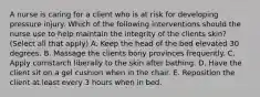 A nurse is caring for a client who is at risk for developing pressure injury. Which of the following interventions should the nurse use to help maintain the integrity of the clients skin? (Select all that apply) A. Keep the head of the bed elevated 30 degrees. B. Massage the clients bony provinces frequently. C. Apply cornstarch liberally to the skin after bathing. D. Have the client sit on a gel cushion when in the chair. E. Reposition the client at least every 3 hours when in bed.