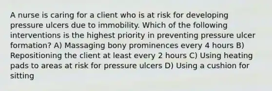 A nurse is caring for a client who is at risk for developing pressure ulcers due to immobility. Which of the following interventions is the highest priority in preventing pressure ulcer formation? A) Massaging bony prominences every 4 hours B) Repositioning the client at least every 2 hours C) Using heating pads to areas at risk for pressure ulcers D) Using a cushion for sitting