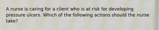 A nurse is caring for a client who is at risk for developing pressure ulcers. Which of the following actions should the nurse take?