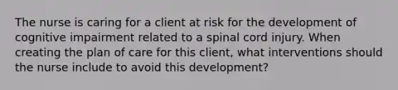 The nurse is caring for a client at risk for the development of cognitive impairment related to a spinal cord injury. When creating the plan of care for this client, what interventions should the nurse include to avoid this development?