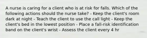 A nurse is caring for a client who is at risk for falls. Which of the following actions should the nurse take? - Keep the client's room dark at night - Teach the client to use the call light - Keep the client's bed in the lowest position - Place a fall-risk identification band on the client's wrist - Assess the client every 4 hr