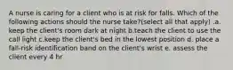 A nurse is caring for a client who is at risk for falls. Which of the following actions should the nurse take?(select all that apply) .a. keep the client's room dark at night b.teach the client to use the call light c.keep the client's bed in the lowest position d. place a fall-risk identification band on the client's wrist e. assess the client every 4 hr