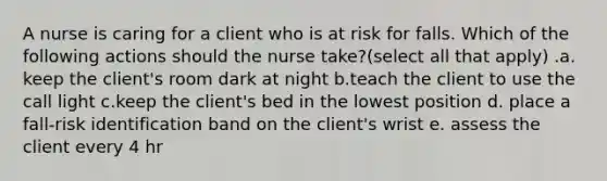 A nurse is caring for a client who is at risk for falls. Which of the following actions should the nurse take?(select all that apply) .a. keep the client's room dark at night b.teach the client to use the call light c.keep the client's bed in the lowest position d. place a fall-risk identification band on the client's wrist e. assess the client every 4 hr