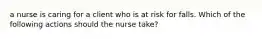 a nurse is caring for a client who is at risk for falls. Which of the following actions should the nurse take?