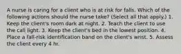 A nurse is caring for a client who is at risk for falls. Which of the following actions should the nurse take? (Select all that apply.) 1. Keep the client's room dark at night. 2. Teach the client to use the call light. 3. Keep the client's bed in the lowest position. 4. Place a fall-risk identification band on the client's wrist. 5. Assess the client every 4 hr.