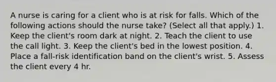 A nurse is caring for a client who is at risk for falls. Which of the following actions should the nurse take? (Select all that apply.) 1. Keep the client's room dark at night. 2. Teach the client to use the call light. 3. Keep the client's bed in the lowest position. 4. Place a fall-risk identification band on the client's wrist. 5. Assess the client every 4 hr.