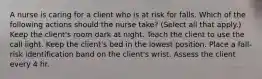 A nurse is caring for a client who is at risk for falls. Which of the following actions should the nurse take? (Select all that apply.) Keep the client's room dark at night. Teach the client to use the call light. Keep the client's bed in the lowest position. Place a fall-risk identification band on the client's wrist. Assess the client every 4 hr.