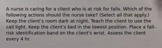 A nurse is caring for a client who is at risk for falls. Which of the following actions should the nurse take? (Select all that apply.) Keep the client's room dark at night. Teach the client to use the call light. Keep the client's bed in the lowest position. Place a fall-risk identification band on the client's wrist. Assess the client every 4 hr.