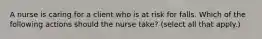 A nurse is caring for a client who is at risk for falls. Which of the following actions should the nurse take? (select all that apply.)