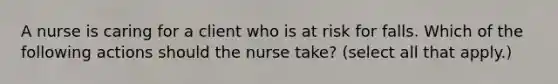 A nurse is caring for a client who is at risk for falls. Which of the following actions should the nurse take? (select all that apply.)