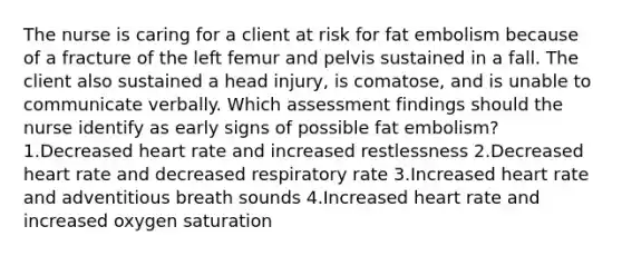 The nurse is caring for a client at risk for fat embolism because of a fracture of the left femur and pelvis sustained in a fall. The client also sustained a head injury, is comatose, and is unable to communicate verbally. Which assessment findings should the nurse identify as early signs of possible fat embolism? 1.Decreased heart rate and increased restlessness 2.Decreased heart rate and decreased respiratory rate 3.Increased heart rate and adventitious breath sounds 4.Increased heart rate and increased oxygen saturation