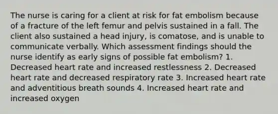 The nurse is caring for a client at risk for fat embolism because of a fracture of the left femur and pelvis sustained in a fall. The client also sustained a head injury, is comatose, and is unable to communicate verbally. Which assessment findings should the nurse identify as early signs of possible fat embolism? 1. Decreased heart rate and increased restlessness 2. Decreased heart rate and decreased respiratory rate 3. Increased heart rate and adventitious breath sounds 4. Increased heart rate and increased oxygen