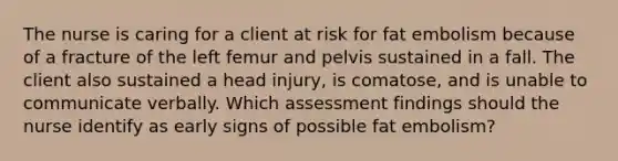 The nurse is caring for a client at risk for fat embolism because of a fracture of the left femur and pelvis sustained in a fall. The client also sustained a head injury, is comatose, and is unable to communicate verbally. Which assessment findings should the nurse identify as early signs of possible fat embolism?