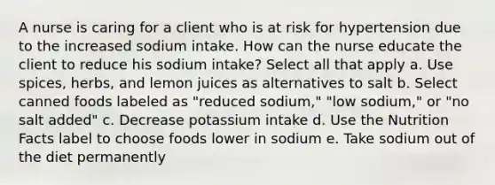 A nurse is caring for a client who is at risk for hypertension due to the increased sodium intake. How can the nurse educate the client to reduce his sodium intake? Select all that apply a. Use spices, herbs, and lemon juices as alternatives to salt b. Select canned foods labeled as "reduced sodium," "low sodium," or "no salt added" c. Decrease potassium intake d. Use the Nutrition Facts label to choose foods lower in sodium e. Take sodium out of the diet permanently