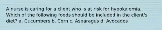 A nurse is caring for a client who is at risk for hypokalemia. Which of the following foods should be included in the client's diet? a. Cucumbers b. Corn c. Asparagus d. Avocados