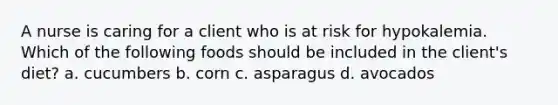 A nurse is caring for a client who is at risk for hypokalemia. Which of the following foods should be included in the client's diet? a. cucumbers b. corn c. asparagus d. avocados