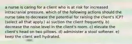 a nurse is caring for a client who is at risk for increased intracranial pressure. which of the following actions should the nurse take to decrease the potential for raising the client's ICP? (select all that apply.) a) suction the client frequently. b) decrease the noise level in the client's room. c) elevate the client's head on two pillows. d) administer a stool softener. e) keep the client well hydrated.