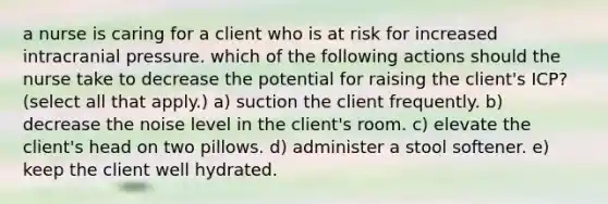 a nurse is caring for a client who is at risk for increased intracranial pressure. which of the following actions should the nurse take to decrease the potential for raising the client's ICP? (select all that apply.) a) suction the client frequently. b) decrease the noise level in the client's room. c) elevate the client's head on two pillows. d) administer a stool softener. e) keep the client well hydrated.