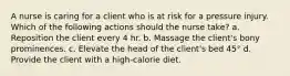 A nurse is caring for a client who is at risk for a pressure injury. Which of the following actions should the nurse take? a. Reposition the client every 4 hr. b. Massage the client's bony prominences. c. Elevate the head of the client's bed 45° d. Provide the client with a high-calorie diet.