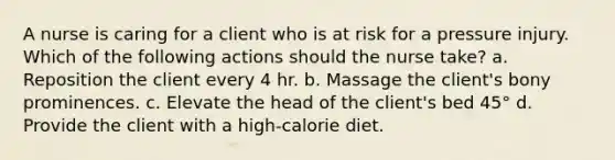 A nurse is caring for a client who is at risk for a pressure injury. Which of the following actions should the nurse take? a. Reposition the client every 4 hr. b. Massage the client's bony prominences. c. Elevate the head of the client's bed 45° d. Provide the client with a high-calorie diet.