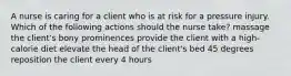 A nurse is caring for a client who is at risk for a pressure injury. Which of the following actions should the nurse take? massage the client's bony prominences provide the client with a high-calorie diet elevate the head of the client's bed 45 degrees reposition the client every 4 hours