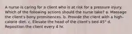 A nurse is caring for a client who is at risk for a pressure injury. Which of the following actions should the nurse take? a. Massage the client's bony prominences. b. Provide the client with a high-calorie diet. c. Elevate the head of the client's bed 45° d. Reposition the client every 4 hr.