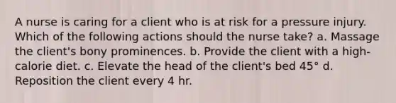 A nurse is caring for a client who is at risk for a pressure injury. Which of the following actions should the nurse take? a. Massage the client's bony prominences. b. Provide the client with a high-calorie diet. c. Elevate the head of the client's bed 45° d. Reposition the client every 4 hr.