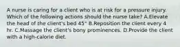 A nurse is caring for a client who is at risk for a pressure injury. Which of the following actions should the nurse take? A.Elevate the head of the client's bed 45° B.Reposition the client every 4 hr. C.Massage the client's bony prominences. D.Provide the client with a high-calorie diet.