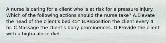 A nurse is caring for a client who is at risk for a pressure injury. Which of the following actions should the nurse take? A.Elevate the head of the client's bed 45° B.Reposition the client every 4 hr. C.Massage the client's bony prominences. D.Provide the client with a high-calorie diet.