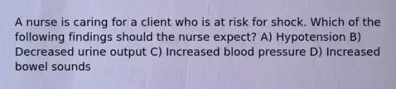 A nurse is caring for a client who is at risk for shock. Which of the following findings should the nurse expect? A) Hypotension B) Decreased urine output C) Increased blood pressure D) Increased bowel sounds