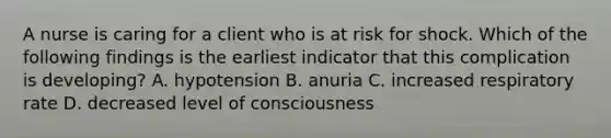 A nurse is caring for a client who is at risk for shock. Which of the following findings is the earliest indicator that this complication is developing? A. hypotension B. anuria C. increased respiratory rate D. decreased level of consciousness