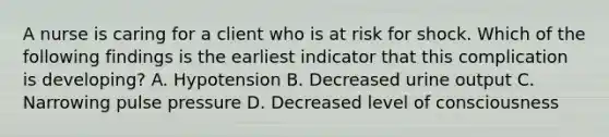 A nurse is caring for a client who is at risk for shock. Which of the following findings is the earliest indicator that this complication is developing? ​A. Hypotension ​B. Decreased urine output ​C. Narrowing pulse pressure D. ​Decreased level of consciousness