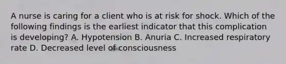 A nurse is caring for a client who is at risk for shock. Which of the following findings is the earliest indicator that this complication is developing? A. Hypotension B. Anuria C. Increased respiratory rate D. Decreased level of consciousness