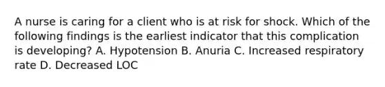 A nurse is caring for a client who is at risk for shock. Which of the following findings is the earliest indicator that this complication is developing? A. Hypotension B. Anuria C. Increased respiratory rate D. Decreased LOC