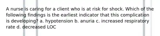 A nurse is caring for a client who is at risk for shock. Which of the following findings is the earliest indicator that this complication is developing? a. hypotension b. anuria c. increased respiratory rate d. decreased LOC