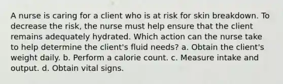 A nurse is caring for a client who is at risk for skin breakdown. To decrease the risk, the nurse must help ensure that the client remains adequately hydrated. Which action can the nurse take to help determine the client's fluid needs? a. Obtain the client's weight daily. b. Perform a calorie count. c. Measure intake and output. d. Obtain vital signs.