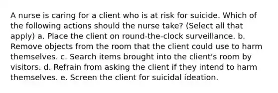 A nurse is caring for a client who is at risk for suicide. Which of the following actions should the nurse take? (Select all that apply) a. Place the client on round-the-clock surveillance. b. Remove objects from the room that the client could use to harm themselves. c. Search items brought into the client's room by visitors. d. Refrain from asking the client if they intend to harm themselves. e. Screen the client for suicidal ideation.