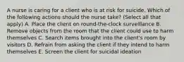 A nurse is caring for a client who is at risk for suicide. Which of the following actions should the nurse take? (Select all that apply) A. Place the client on round-the-clock surveillance B. Remove objects from the room that the client could use to harm themselves C. Search items brought into the client's room by visitors D. Refrain from asking the client if they intend to harm themselves E. Screen the client for suicidal ideation