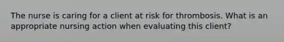 The nurse is caring for a client at risk for thrombosis. What is an appropriate nursing action when evaluating this client?