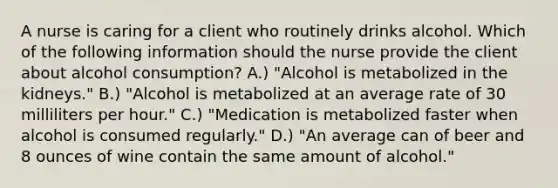 A nurse is caring for a client who routinely drinks alcohol. Which of the following information should the nurse provide the client about alcohol consumption? A.) "Alcohol is metabolized in the kidneys." B.) "Alcohol is metabolized at an average rate of 30 milliliters per hour." C.) "Medication is metabolized faster when alcohol is consumed regularly." D.) "An average can of beer and 8 ounces of wine contain the same amount of alcohol."