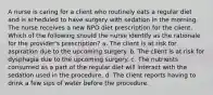 A nurse is caring for a client who routinely eats a regular diet and is scheduled to have surgery with sedation in the morning. The nurse receives a new NPO diet prescription for the client. Which of the following should the nurse identify as the rationale for the provider's prescription? a. The client is at risk for aspiration due to the upcoming surgery. b. The client is at risk for dysphagia due to the upcoming surgery. c. The nutrients consumed as a part of the regular diet will interact with the sedation used in the procedure. d. The client reports having to drink a few sips of water before the procedure.