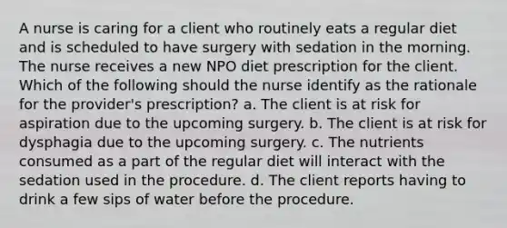 A nurse is caring for a client who routinely eats a regular diet and is scheduled to have surgery with sedation in the morning. The nurse receives a new NPO diet prescription for the client. Which of the following should the nurse identify as the rationale for the provider's prescription? a. The client is at risk for aspiration due to the upcoming surgery. b. The client is at risk for dysphagia due to the upcoming surgery. c. The nutrients consumed as a part of the regular diet will interact with the sedation used in the procedure. d. The client reports having to drink a few sips of water before the procedure.