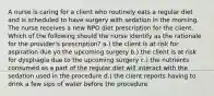 A nurse is caring for a client who routinely eats a regular diet and is scheduled to have surgery with sedation in the morning. The nurse receives a new NPO diet prescription for the client. Which of the following should the nurse identify as the rationale for the provider's prescription? a.) the client is at risk for aspiration due yo the upcoming surgery b.) the client is at risk for dysphagia due to the upcoming surgery c.) the nutrients consumed as a part of the regular diet will interact with the sedation used in the procedure d.) the client reports having to drink a few sips of water before the procedure