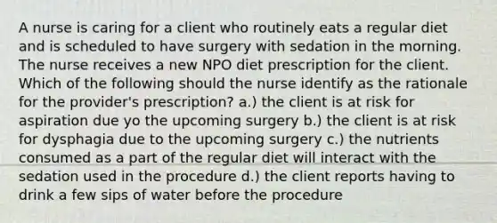 A nurse is caring for a client who routinely eats a regular diet and is scheduled to have surgery with sedation in the morning. The nurse receives a new NPO diet prescription for the client. Which of the following should the nurse identify as the rationale for the provider's prescription? a.) the client is at risk for aspiration due yo the upcoming surgery b.) the client is at risk for dysphagia due to the upcoming surgery c.) the nutrients consumed as a part of the regular diet will interact with the sedation used in the procedure d.) the client reports having to drink a few sips of water before the procedure