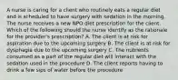 A nurse is caring for a client who routinely eats a regular diet and is scheduled to have surgery with sedation in the morning. The nurse receives a new NPO diet prescription for the client. Which of the following should the nurse identify as the rationale for the provider's prescription? A. The client is at risk for aspiration due to the upcoming surgery B. The client is at risk for dysphagia due to the upcoming surgery C. The nutrients consumed as a part of the regular diet will interact with the sedation used in the procedure D. The client reports having to drink a few sips of water before the procedure