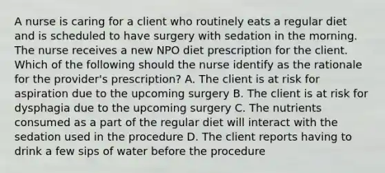 A nurse is caring for a client who routinely eats a regular diet and is scheduled to have surgery with sedation in the morning. The nurse receives a new NPO diet prescription for the client. Which of the following should the nurse identify as the rationale for the provider's prescription? A. The client is at risk for aspiration due to the upcoming surgery B. The client is at risk for dysphagia due to the upcoming surgery C. The nutrients consumed as a part of the regular diet will interact with the sedation used in the procedure D. The client reports having to drink a few sips of water before the procedure