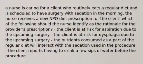 a nurse is caring for a client who routinely eats a regular diet and is scheduled to have surgery with sedation in the morning. the nurse receives a new NPO diet prescription for the client. which of the following should the nurse identify as the rationale for the provider's prescription? - the client is at risk for aspiration due to the upcoming surgery - the client is at risk for dysphagia due to the upcoming surgery - the nutrients consumed as a part of the regular diet will interact with the sedation used in the procedure - the client reports having to drink a few sips of water before the procedure