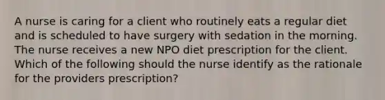 A nurse is caring for a client who routinely eats a regular diet and is scheduled to have surgery with sedation in the morning. The nurse receives a new NPO diet prescription for the client. Which of the following should the nurse identify as the rationale for the providers prescription?