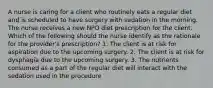 A nurse is caring for a client who routinely eats a regular diet and is scheduled to have surgery with sedation in the morning. The nurse receives a new NPO diet prescription for the client. Which of the following should the nurse identify as the rationale for the provider's prescription? 1. The client is at risk for aspiration due to the upcoming surgery. 2. The client is at risk for dysphagia due to the upcoming surgery. 3. The nutrients consumed as a part of the regular diet will interact with the sedation used in the procedure