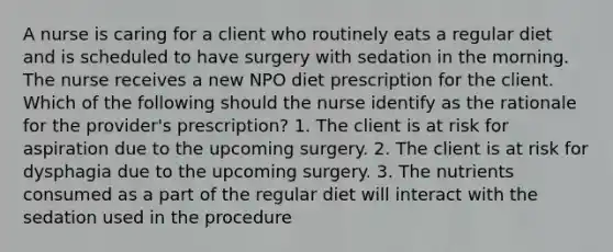 A nurse is caring for a client who routinely eats a regular diet and is scheduled to have surgery with sedation in the morning. The nurse receives a new NPO diet prescription for the client. Which of the following should the nurse identify as the rationale for the provider's prescription? 1. The client is at risk for aspiration due to the upcoming surgery. 2. The client is at risk for dysphagia due to the upcoming surgery. 3. The nutrients consumed as a part of the regular diet will interact with the sedation used in the procedure